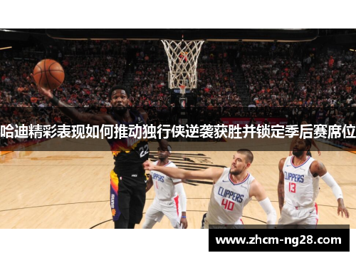 哈迪精彩表现如何推动独行侠逆袭获胜并锁定季后赛席位