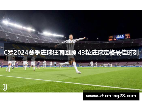 C罗2024赛季进球狂潮回顾 43粒进球定格最佳时刻