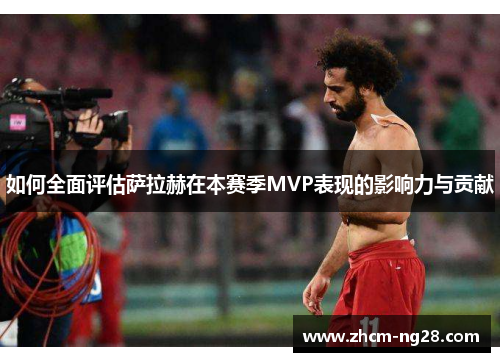 如何全面评估萨拉赫在本赛季MVP表现的影响力与贡献