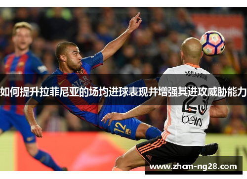 如何提升拉菲尼亚的场均进球表现并增强其进攻威胁能力