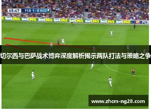 切尔西与巴萨战术博弈深度解析揭示两队打法与策略之争