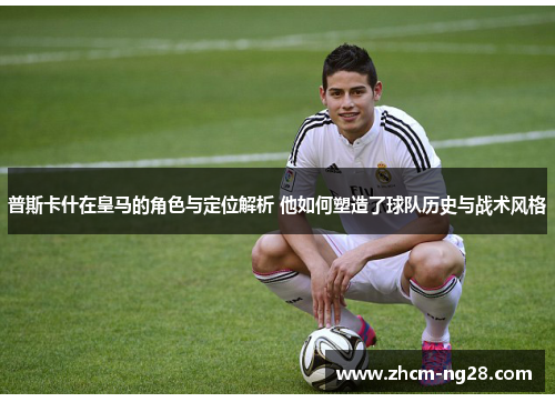 普斯卡什在皇马的角色与定位解析 他如何塑造了球队历史与战术风格