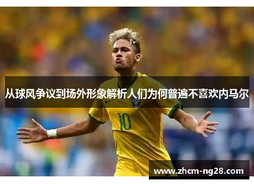 从球风争议到场外形象解析人们为何普遍不喜欢内马尔