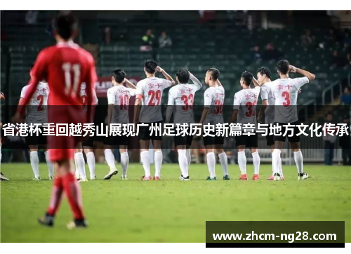 省港杯重回越秀山展现广州足球历史新篇章与地方文化传承