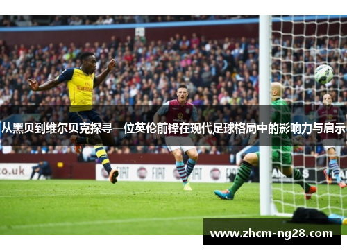 从黑贝到维尔贝克探寻一位英伦前锋在现代足球格局中的影响力与启示