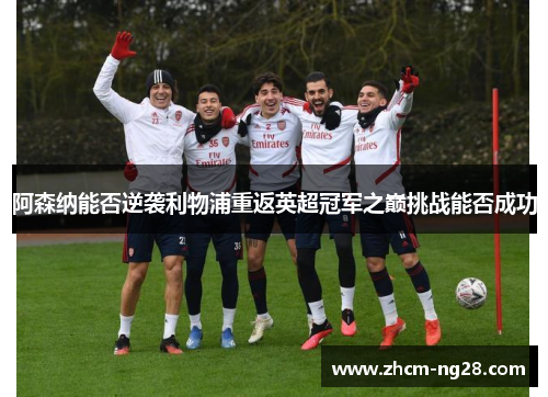 阿森纳能否逆袭利物浦重返英超冠军之巅挑战能否成功