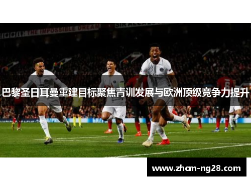 巴黎圣日耳曼重建目标聚焦青训发展与欧洲顶级竞争力提升