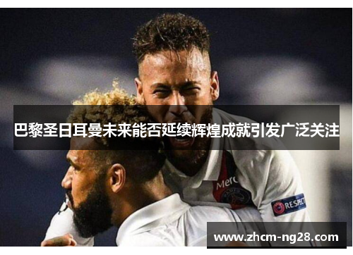 巴黎圣日耳曼未来能否延续辉煌成就引发广泛关注