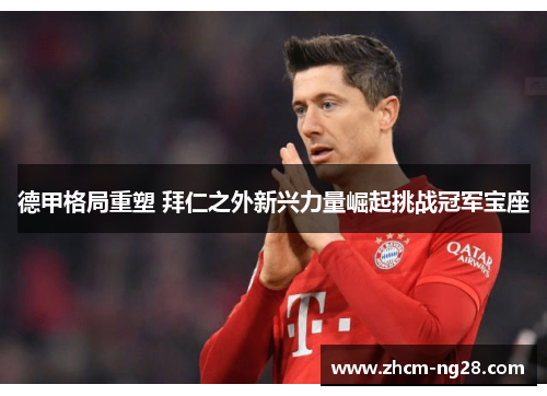 德甲格局重塑 拜仁之外新兴力量崛起挑战冠军宝座 德甲格局重塑 拜仁之外新兴力量崛起挑战冠军宝座