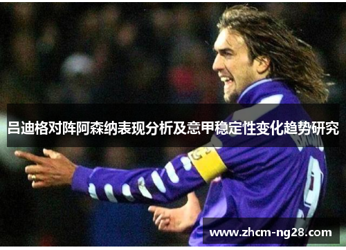 吕迪格对阵阿森纳表现分析及意甲稳定性变化趋势研究 吕迪格对阵阿森纳表现分析及意甲稳定性变化趋势研究