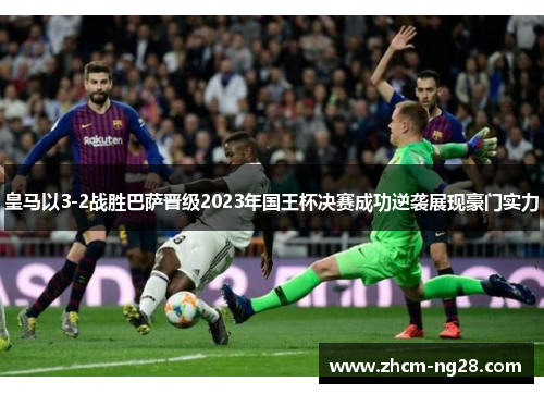 皇马以3-2战胜巴萨晋级2023年国王杯决赛成功逆袭展现豪门实力