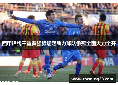 西甲锋线三重奏强势崛起助力球队争冠全面火力全开