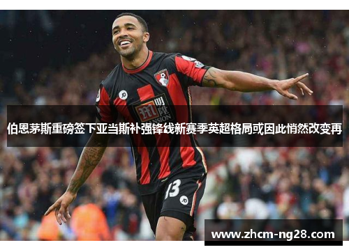 伯恩茅斯重磅签下亚当斯补强锋线新赛季英超格局或因此悄然改变再