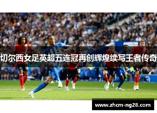 切尔西女足英超五连冠再创辉煌续写王者传奇 切尔西女足英超五连冠再创辉煌续写王者传奇