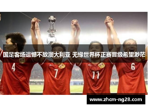 国足客场遗憾不敌澳大利亚 无缘世界杯正赛晋级希望渺茫 国足客场遗憾不敌澳大利亚 无缘世界杯正赛晋级希望渺茫
