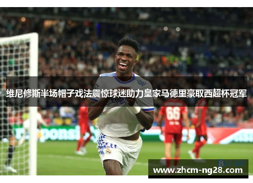 维尼修斯半场帽子戏法震惊球迷助力皇家马德里豪取西超杯冠军 维尼修斯半场帽子戏法震惊球迷助力皇家马德里豪取西超杯冠军